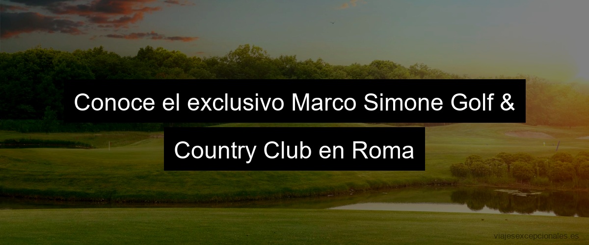 Conoce el exclusivo Marco Simone Golf & Country Club en Roma