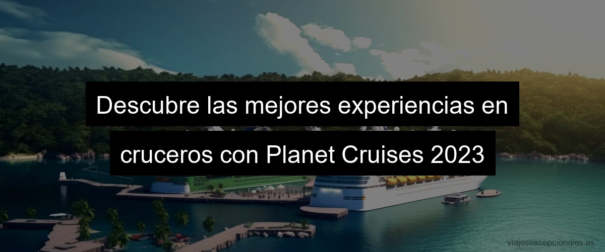 Descubre las mejores experiencias en cruceros con Planet Cruises 2023