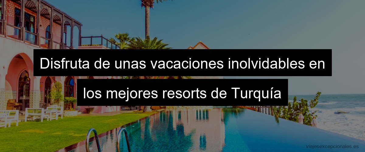 Disfruta de unas vacaciones inolvidables en los mejores resorts de Turquía