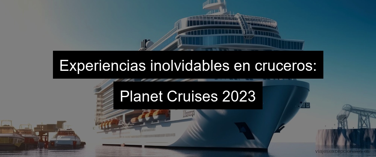 Experiencias inolvidables en cruceros: Planet Cruises 2023