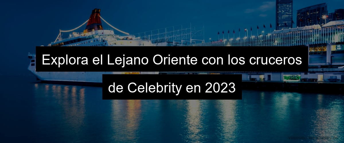 Explora el Lejano Oriente con los cruceros de Celebrity en 2023