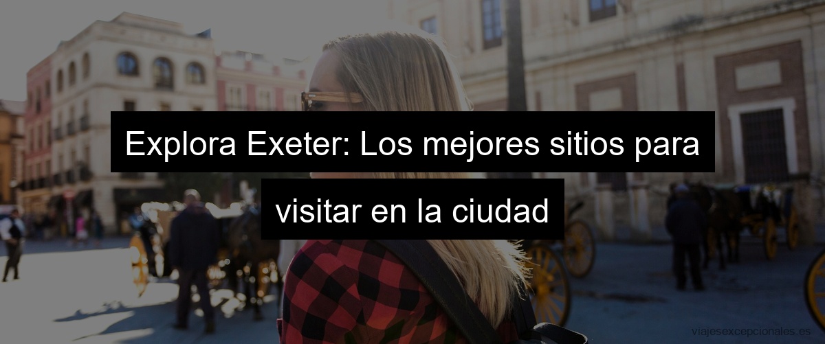 Explora Exeter: Los mejores sitios para visitar en la ciudad
