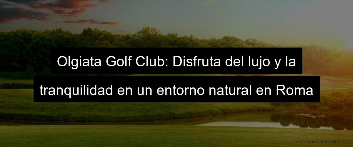 Olgiata Golf Club: Disfruta del lujo y la tranquilidad en un entorno natural en Roma